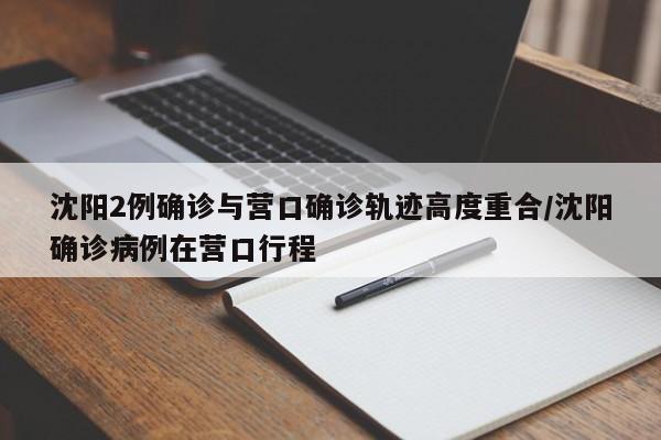 沈阳2例确诊与营口确诊轨迹高度重合/沈阳确诊病例在营口行程