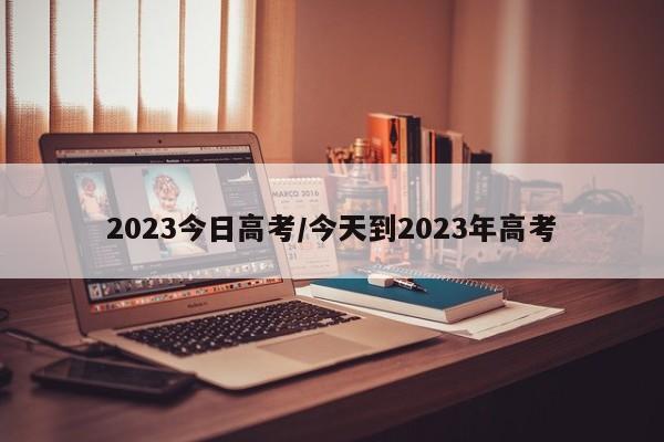 2023今日高考/今天到2023年高考
