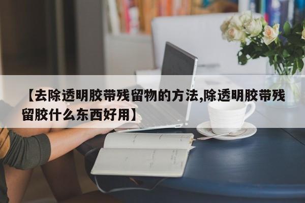 【去除透明胶带残留物的方法,除透明胶带残留胶什么东西好用】