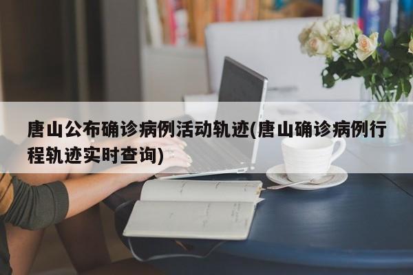 唐山公布确诊病例活动轨迹(唐山确诊病例行程轨迹实时查询)