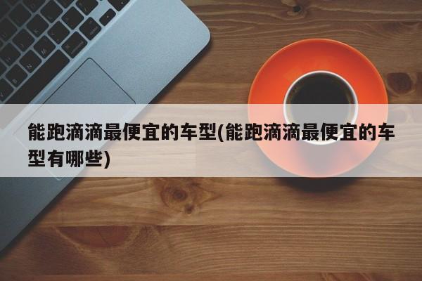 能跑滴滴最便宜的车型(能跑滴滴最便宜的车型有哪些)